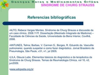 SÍNDROME DE CHURG STRAUSS


                Referencias bibliográficas


•ALTO, Rebeca Vargas Montes. Síndrome de Churg Strauss e discussão de
um caso clínico. 2008.117f. Dissertação (Mestrado Integrado de Medicina) –
Faculdade de Ciências da Saúde, Universidade da Beira Interior, Covilhã,
2008.

•ANTUNES, Telma; Barbas, V. Carmen S.; Borges, R. Eduardo da. Vasculite
pulmonares: quando suspeitar e como fazer diagnóstico. Jornal Brasileiro de
Pneumologia, São Paulo, v31, n1, jul 2005.

•LILA, Glauce Leão. Elementos básicos do diagnóstico e da terapêutica da
Síndrome de Churg Strauss. Temas de Reumatologia Clínica, vol 10, n2,
jun2009.

•www.wikipedia.org.br
 
