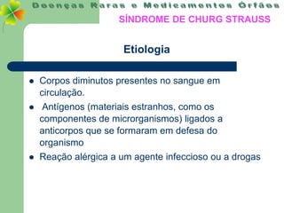 SÍNDROME DE CHURG STRAUSS


                      Etiologia

   Corpos diminutos presentes no sangue em
    circulação.
    Antígenos (materiais estranhos, como os
    componentes de microrganismos) ligados a
    anticorpos que se formaram em defesa do
    organismo
   Reação alérgica a um agente infeccioso ou a drogas
 