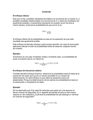 Contenido
El enfoque clásico
Dice que si hay x posibles resultados favorables a la ocurrencia de un evento A y z
posibles resultados desfavorables a la ocurrencia de A, y todos los resultados son
igualmente posibles y mutuamente excluyente (no pueden ocurrir los dos al
mismo tiempo), entonces la probabilidad de que ocurra A es:
El enfoque clásico de la probabilidad se basa en la suposición de que cada
resultado sea igualmente posible.
Este enfoque es llamado enfoque a priori porque permite, (en caso de que pueda
aplicarse) calcular el valor de probabilidad antes de observar cualquier evento
de muestra.
Ejemplo:
Si tenemos en una caja 15 piedras verdes y 9 piedras rojas. La probabilidad de
sacar una piedra roja en un intento es:
El enfoque de frecuencia relativa
También llamado Enfoque Empírico, determina la probabilidad sobre la base de la
proporción de veces que ocurre un evento favorable en un numero de
observaciones. En este enfoque no ese utiliza la suposición previa de
aleatoriedad. Porque la determinación de los valores de probabilidad se basa en
la observación y recopilación de datos.
Ejemplo:
Se ha observado que 9 de cada 50 vehículos que pasan por una esquina no
tienen cinturón de seguridad. Si un vigilante de transito se para en esa misma
esquina un ida cualquiera ¿Cuál será la probabilidad de que detenga un vehículo
sin cinturón de seguridad?
 