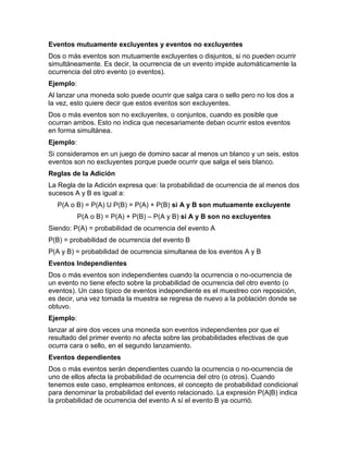 Eventos mutuamente excluyentes y eventos no excluyentes
Dos o más eventos son mutuamente excluyentes o disjuntos, si no pueden ocurrir
simultáneamente. Es decir, la ocurrencia de un evento impide automáticamente la
ocurrencia del otro evento (o eventos).
Ejemplo:
Al lanzar una moneda solo puede ocurrir que salga cara o sello pero no los dos a
la vez, esto quiere decir que estos eventos son excluyentes.
Dos o más eventos son no excluyentes, o conjuntos, cuando es posible que
ocurran ambos. Esto no indica que necesariamente deban ocurrir estos eventos
en forma simultánea.
Ejemplo:
Si consideramos en un juego de domino sacar al menos un blanco y un seis, estos
eventos son no excluyentes porque puede ocurrir que salga el seis blanco.
Reglas de la Adición
La Regla de la Adición expresa que: la probabilidad de ocurrencia de al menos dos
sucesos A y B es igual a:
P(A o B) = P(A) U P(B) = P(A) + P(B) si A y B son mutuamente excluyente
P(A o B) = P(A) + P(B) – P(A y B) si A y B son no excluyentes
Siendo: P(A) = probabilidad de ocurrencia del evento A
P(B) = probabilidad de ocurrencia del evento B
P(A y B) = probabilidad de ocurrencia simultanea de los eventos A y B
Eventos Independientes
Dos o más eventos son independientes cuando la ocurrencia o no-ocurrencia de
un evento no tiene efecto sobre la probabilidad de ocurrencia del otro evento (o
eventos). Un caso típico de eventos independiente es el muestreo con reposición,
es decir, una vez tomada la muestra se regresa de nuevo a la población donde se
obtuvo.
Ejemplo:
lanzar al aire dos veces una moneda son eventos independientes por que el
resultado del primer evento no afecta sobre las probabilidades efectivas de que
ocurra cara o sello, en el segundo lanzamiento.
Eventos dependientes
Dos o más eventos serán dependientes cuando la ocurrencia o no-ocurrencia de
uno de ellos afecta la probabilidad de ocurrencia del otro (o otros). Cuando
tenemos este caso, empleamos entonces, el concepto de probabilidad condicional
para denominar la probabilidad del evento relacionado. La expresión P(A|B) indica
la probabilidad de ocurrencia del evento A sí el evento B ya ocurrió.
 