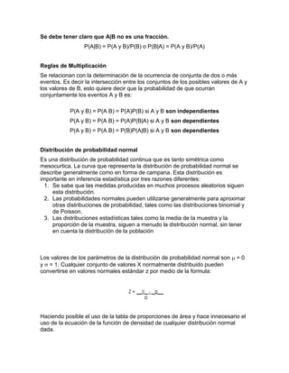 Se debe tener claro que A|B no es una fracción.
P(A|B) = P(A y B)/P(B) o P(B|A) = P(A y B)/P(A)
Reglas de Multiplicación
Se relacionan con la determinación de la ocurrencia de conjunta de dos o más
eventos. Es decir la intersección entre los conjuntos de los posibles valores de A y
los valores de B, esto quiere decir que la probabilidad de que ocurran
conjuntamente los eventos A y B es:
P(A y B) = P(A B) = P(A)P(B) si A y B son independientes
P(A y B) = P(A B) = P(A)P(B|A) si A y B son dependientes
P(A y B) = P(A B) = P(B)P(A|B) si A y B son dependientes
Distribución de probabilidad normal
Es una distribución de probabilidad continua que es tanto simétrica como
mesocurtica. La curva que representa la distribución de probabilidad normal se
describe generalmente como en forma de campana. Esta distribución es
importante en inferencia estadística por tres razones diferentes:
1. Se sabe que las medidas producidas en muchos procesos aleatorios siguen
esta distribución.
2. Las probabilidades normales pueden utilizarse generalmente para aproximar
otras distribuciones de probabilidad, tales como las distribuciones binomial y
de Poisson.
3. Las distribuciones estadísticas tales como la media de la muestra y la
proporción de la muestra, siguen a menudo la distribución normal, sin tener
en cuenta la distribución de la población
Los valores de los parámetros de la distribución de probabilidad normal son  = 0
y  = 1. Cualquier conjunto de valores X normalmente distribuido pueden
convertirse en valores normales estándar z por medio de la formula:
Haciendo posible el uso de la tabla de proporciones de área y hace innecesario el
uso de la ecuación de la función de densidad de cualquier distribución normal
dada.
 
