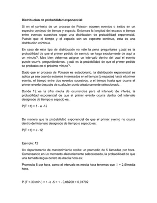 Distribución de probabilidad exponencial
Si en el contexto de un proceso de Poisson ocurren eventos o éxitos en un
espectro continuo de tiempo y espacio. Entonces la longitud del espacio o tiempo
entre eventos sucesivos sigue una distribución de probabilidad exponencial.
Puesto que el tiempo y el espacio son un espectro continuo, esta es una
distribución continua.
En caso de este tipo de distribución no vale la pena preguntarse ¿cuál es la
probabilidad de que el primer pedido de servicio se haga exactamente de aquí a
un minuto?. Mas bien debemos asignar un intervalo dentro del cual el evento
puede ocurrir, preguntándonos, ¿cuál es la probabilidad de que el primer pedido
se produzca en el próximo minuto?.
Dado que el proceso de Poisson es estacionario, la distribución exponencial se
aplica ya sea cuando estamos interesados en el tiempo (o espacio) hasta el primer
evento, el tiempo entre dos eventos sucesivos, o el tiempo hasta que ocurra el
primer evento después de cualquier punto aleatoriamente seleccionado.
Donde 12 es la cifra media de ocurrencias para el intervalo de interés, la
probabilidad exponencial de que el primer evento ocurra dentro del intervalo
designado de tiempo o espacio es.
P(T < t) = 1 - e -12
De manera que la probabilidad exponencial de que el primer evento no ocurra
dentro del intervalo designado de tiempo o espacio es:
P(T > t) = e -12
Ejemplo: 12
Un departamento de mantenimiento recibe un promedio de 5 llamadas por hora.
Comenzando en un momento aleatoriamente seleccionado, la probabilidad de que
una llamada llegue dentro de media hora es:
Prome
hora.
P (T < 30 min.) = 1- e -5 = 1 - 0,08208 = 0,91792
 