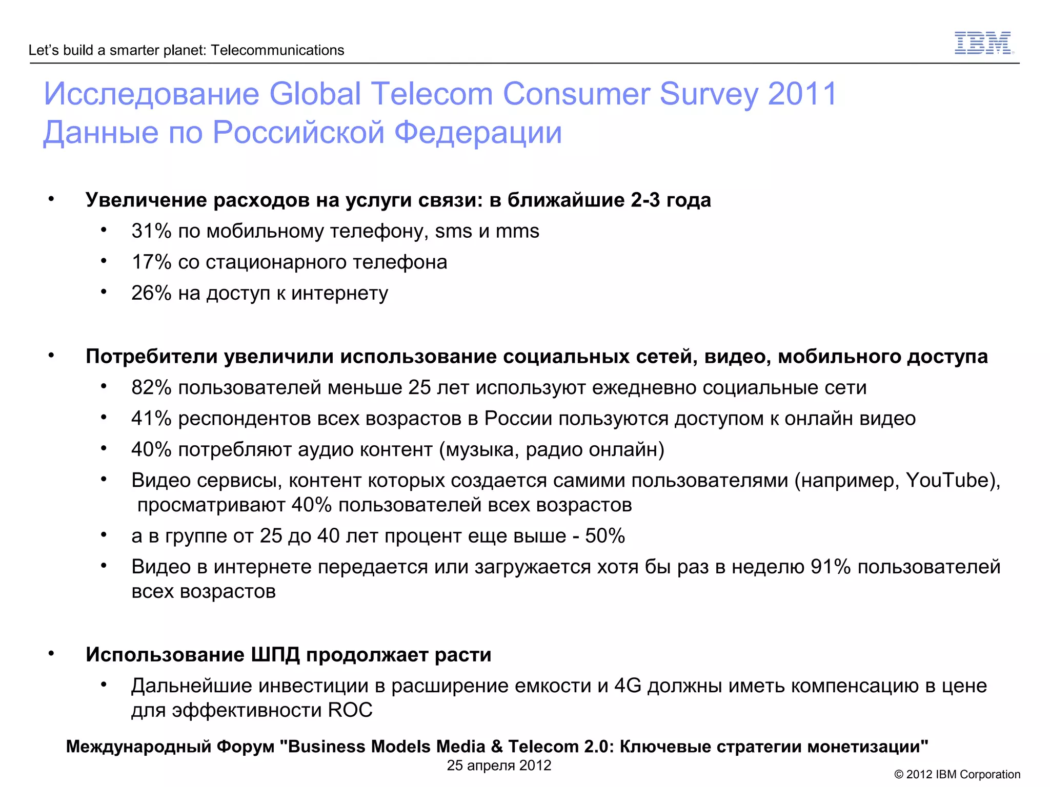 Let’s build a smarter planet: Telecommunications


  Исследование Global Telecom Consumer Survey 2011
  Данные по Российской Федерации
  •     Увеличение расходов на услуги связи: в ближайшие 2-3 года
         • 31% по мобильному телефону, sms и mms
          •    17% со стационарного телефона
          •    26% на доступ к интернету


  •     Потребители увеличили использование социальных сетей, видео, мобильного доступа
         • 82% пользователей меньше 25 лет используют ежедневно социальные сети
          •    41% респондентов всех возрастов в России пользуются доступом к онлайн видео
          •    40% потребляют аудио контент (музыка, радио онлайн)
          •    Видео сервисы, контент которых создается самими пользователями (например, YouTube),
               просматривают 40% пользователей всех возрастов
          •    а в группе от 25 до 40 лет процент еще выше - 50%
          •    Видео в интернете передается или загружается хотя бы раз в неделю 91% пользователей
               всех возрастов


  •     Использование ШПД продолжает расти
         • Дальнейшие инвестиции в расширение емкости и 4G должны иметь компенсацию в цене
            для эффективности ROC
      Международный Форум "Business Models Media & Telecom 2.0: Ключевые стратегии монетизации"
                                                   25 апреля 2012
                                                                                           © 2012 IBM Corporation
 