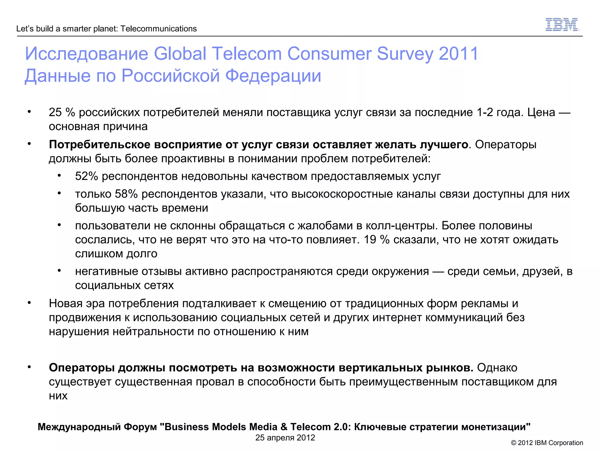 Let’s build a smarter planet: Telecommunications


  Исследование Global Telecom Consumer Survey 2011
  Данные по Российской Федерации
  •     25 % российских потребителей меняли поставщика услуг связи за последние 1-2 года. Цена —
        основная причина
  •     Потребительское восприятие от услуг связи оставляет желать лучшего. Операторы
        должны быть более проактивны в понимании проблем потребителей:
         • 52% респондентов недовольны качеством предоставляемых услуг
          •    только 58% респондентов указали, что высокоскоростные каналы связи доступны для них
               большую часть времени
          •    пользователи не склонны обращаться с жалобами в колл-центры. Более половины
               сослались, что не верят что это на что-то повлияет. 19 % сказали, что не хотят ожидать
               слишком долго
          •    негативные отзывы активно распространяются среди окружения — среди семьи, друзей, в
               социальных сетях
  •     Новая эра потребления подталкивает к смещению от традиционных форм рекламы и
        продвижения к использованию социальных сетей и других интернет коммуникаций без
        нарушения нейтральности по отношению к ним


  •     Операторы должны посмотреть на возможности вертикальных рынков. Однако
        существует существенная провал в способности быть преимущественным поставщиком для
        них

      Международный Форум "Business Models Media & Telecom 2.0: Ключевые стратегии монетизации"
                                                   25 апреля 2012
                                                                                            © 2012 IBM Corporation
 