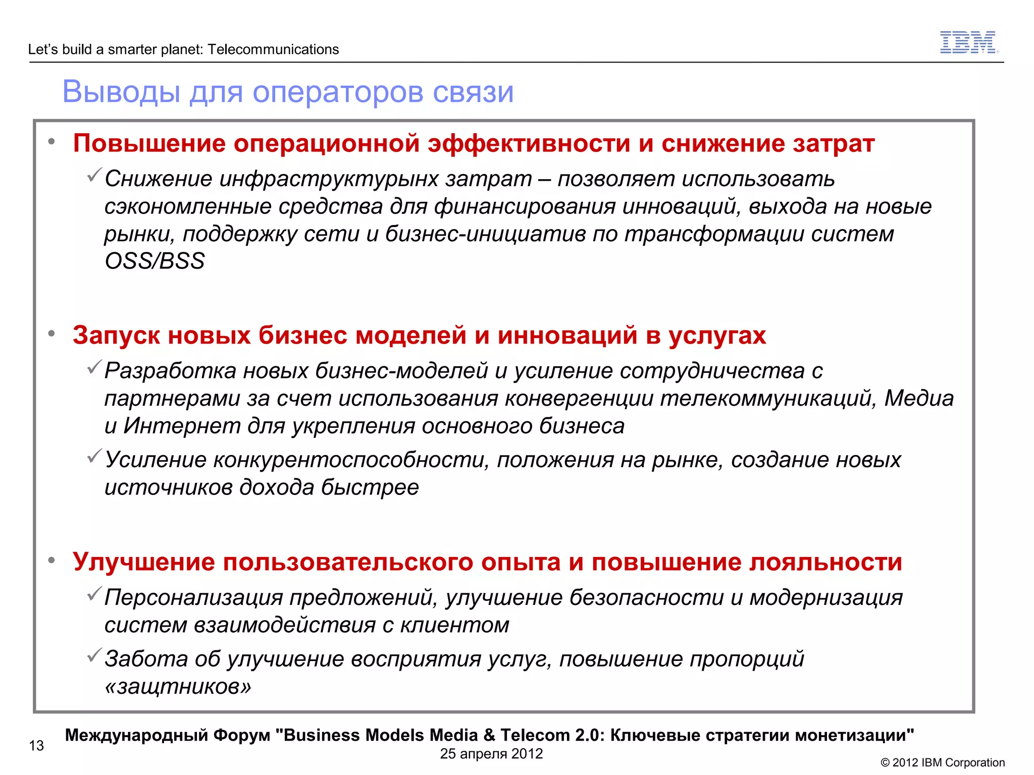 Let’s build a smarter planet: Telecommunications


      Выводы для операторов связи
     • Повышение операционной эффективности и снижение затрат
        Снижение инфраструктурынх затрат – позволяет использовать
         сэкономленные средства для финансирования инноваций, выхода на новые
         рынки, поддержку сети и бизнес-инициатив по трансформации систем
         OSS/BSS


     • Запуск новых бизнес моделей и инноваций в услугах
        Разработка новых бизнес-моделей и усиление сотрудничества с
         партнерами за счет использования конвергенции телекоммуникаций, Медиа
         и Интернет для укрепления основного бизнеса
        Усиление конкурентоспособности, положения на рынке, создание новых
         источников дохода быстрее


     • Улучшение пользовательского опыта и повышение лояльности
        Персонализация предложений, улучшение безопасности и модернизация
         систем взаимодействия с клиентом
        Забота об улучшение восприятия услуг, повышение пропорций
         «защтников»

      Международный Форум "Business Models Media & Telecom 2.0: Ключевые стратегии монетизации"
13
                                                   25 апреля 2012
                                                                                           © 2012 IBM Corporation
 