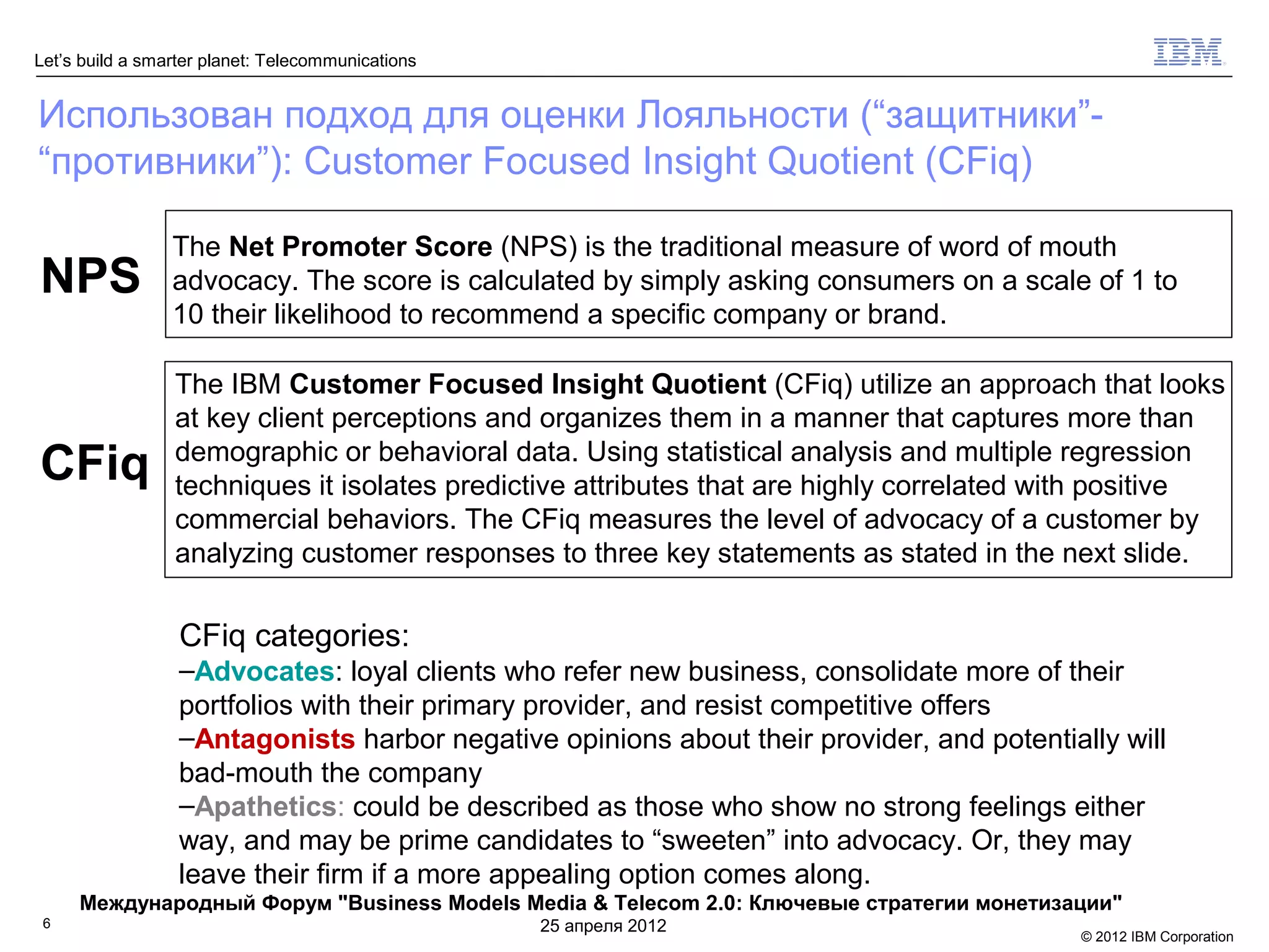 Let’s build a smarter planet: Telecommunications


Использован подход для оценки Лояльности (“защитники”-
“противники”): Customer Focused Insight Quotient (CFiq)

                 The Net Promoter Score (NPS) is the traditional measure of word of mouth
NPS              advocacy. The score is calculated by simply asking consumers on a scale of 1 to
                 10 their likelihood to recommend a specific company or brand.

                 The IBM Customer Focused Insight Quotient (CFiq) utilize an approach that looks
                 at key client perceptions and organizes them in a manner that captures more than
CFiq             demographic or behavioral data. Using statistical analysis and multiple regression
                 techniques it isolates predictive attributes that are highly correlated with positive
                 commercial behaviors. The CFiq measures the level of advocacy of a customer by
                 analyzing customer responses to three key statements as stated in the next slide.

                  CFiq categories:
                  –Advocates: loyal clients who refer new business, consolidate more of their
                  portfolios with their primary provider, and resist competitive offers
                  –Antagonists harbor negative opinions about their provider, and potentially will
                  bad-mouth the company
                  –Apathetics: could be described as those who show no strong feelings either
                  way, and may be prime candidates to “sweeten” into advocacy. Or, they may
                  leave their firm if a more appealing option comes along.
     Международный Форум "Business Models Media & Telecom 2.0: Ключевые стратегии монетизации"
 6                                                 25 апреля 2012
                                                                                           © 2012 IBM Corporation
 