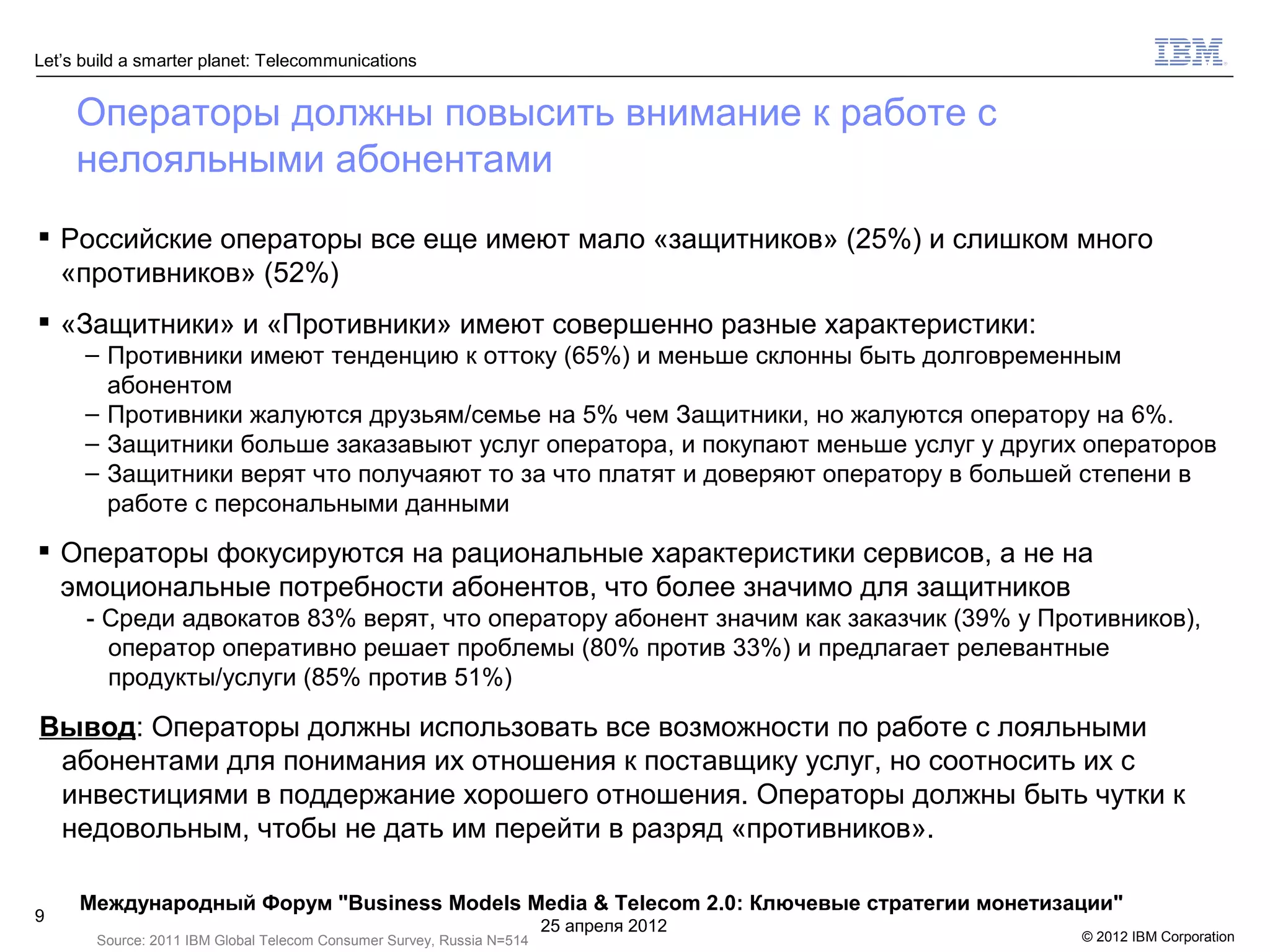 Let’s build a smarter planet: Telecommunications


     Операторы должны повысить внимание к работе с
     нелояльными абонентами
 Российские операторы все еще имеют мало «защитников» (25%) и слишком много
  «противников» (52%)
 «Защитники» и «Противники» имеют совершенно разные характеристики:
      – Противники имеют тенденцию к оттоку (65%) и меньше склонны быть долговременным
        абонентом
      – Противники жалуются друзьям/семье на 5% чем Защитники, но жалуются оператору на 6%.
      – Защитники больше заказавыют услуг оператора, и покупают меньше услуг у других операторов
      – Защитники верят что получаяют то за что платят и доверяют оператору в большей степени в
        работе с персональными данными
 Операторы фокусируются на рациональные характеристики сервисов, а не на
  эмоциональные потребности абонентов, что более значимо для защитников
      - Среди адвокатов 83% верят, что оператору абонент значим как заказчик (39% у Противников),
        оператор оперативно решает проблемы (80% против 33%) и предлагает релевантные
        продукты/услуги (85% против 51%)

Вывод: Операторы должны использовать все возможности по работе с лояльными
 абонентами для понимания их отношения к поставщику услуг, но соотносить их с
 инвестициями в поддержание хорошего отношения. Операторы должны быть чутки к
 недовольным, чтобы не дать им перейти в разряд «противников».

     Международный Форум "Business Models Media & Telecom 2.0: Ключевые стратегии монетизации"
9
                                                                       25 апреля 2012
       Source: 2011 IBM Global Telecom Consumer Survey, Russia N=514                      © 2012 IBM Corporation
 