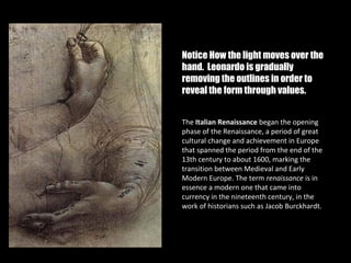 Notice How the light moves over the
hand. Leonardo is gradually
removing the outlines in order to
reveal the form through values.


The Italian Renaissance began the opening
phase of the Renaissance, a period of great
cultural change and achievement in Europe
that spanned the period from the end of the
13th century to about 1600, marking the
transition between Medieval and Early
Modern Europe. The term renaissance is in
essence a modern one that came into
currency in the nineteenth century, in the
work of historians such as Jacob Burckhardt.
 