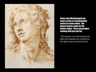 Notice how Michelangelo has
used a series of crosshatching
marks to create values. The
denser hashes make for the
darker values. This is great when
working with pen and ink.

 The woman is turned towards the
light and shadows are created has
the light moves around the face.
 