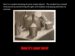 Here is a student drawing of some simple objects. The student has created
chiaroscuro by exmamining the light and shadows and paying attention to
contrast.




                    Now it’s your turn!
 