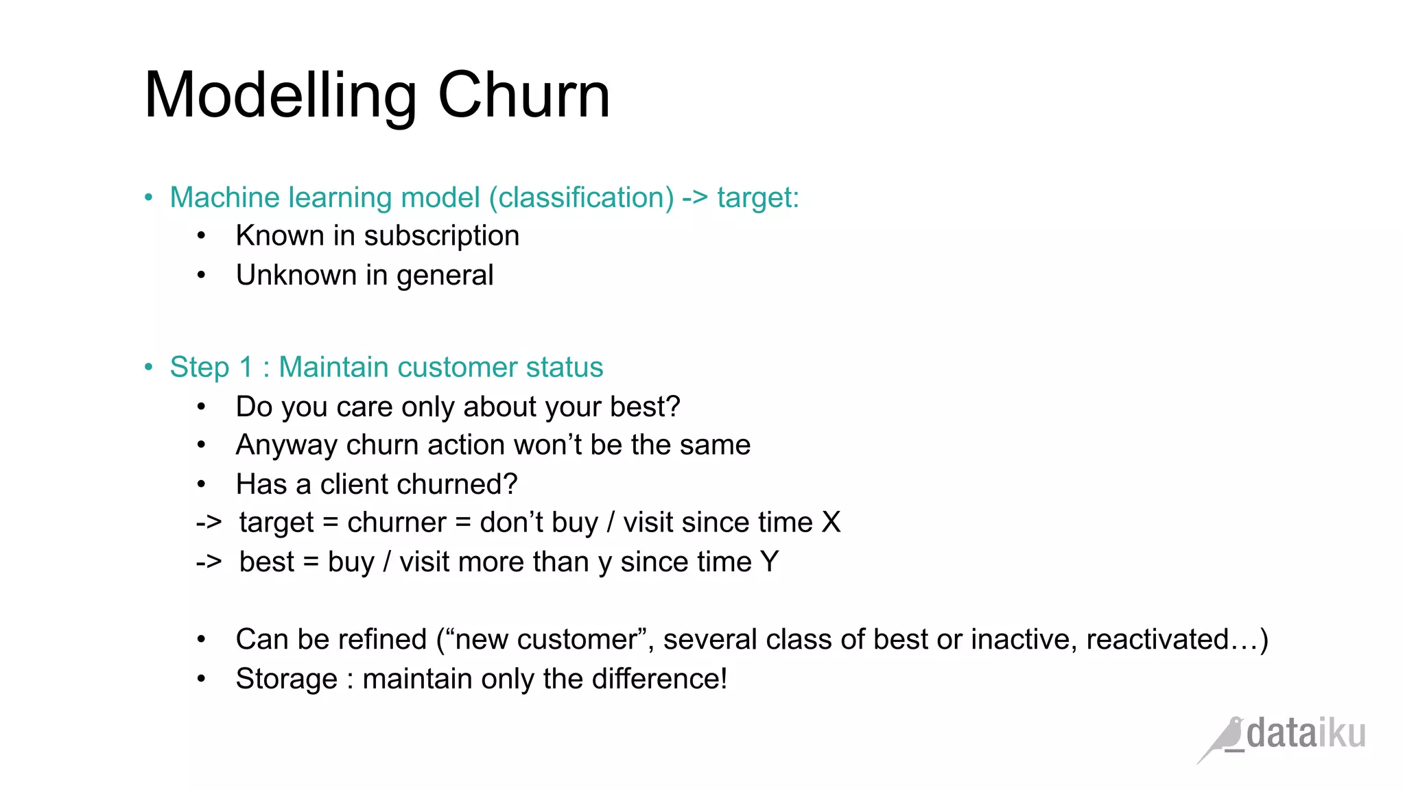 Modelling Churn •  Machine learning model (classification) -> target: •  Known in subscription •  Unknown in general •  Step 1 : Maintain customer status •  Do you care only about your best? •  Anyway churn action won’t be the same •  Has a client churned? -> target = churner = don’t buy / visit since time X -> best = buy / visit more than y since time Y •  Can be refined (“new customer”, several class of best or inactive, reactivated…) •  Storage : maintain only the difference! 