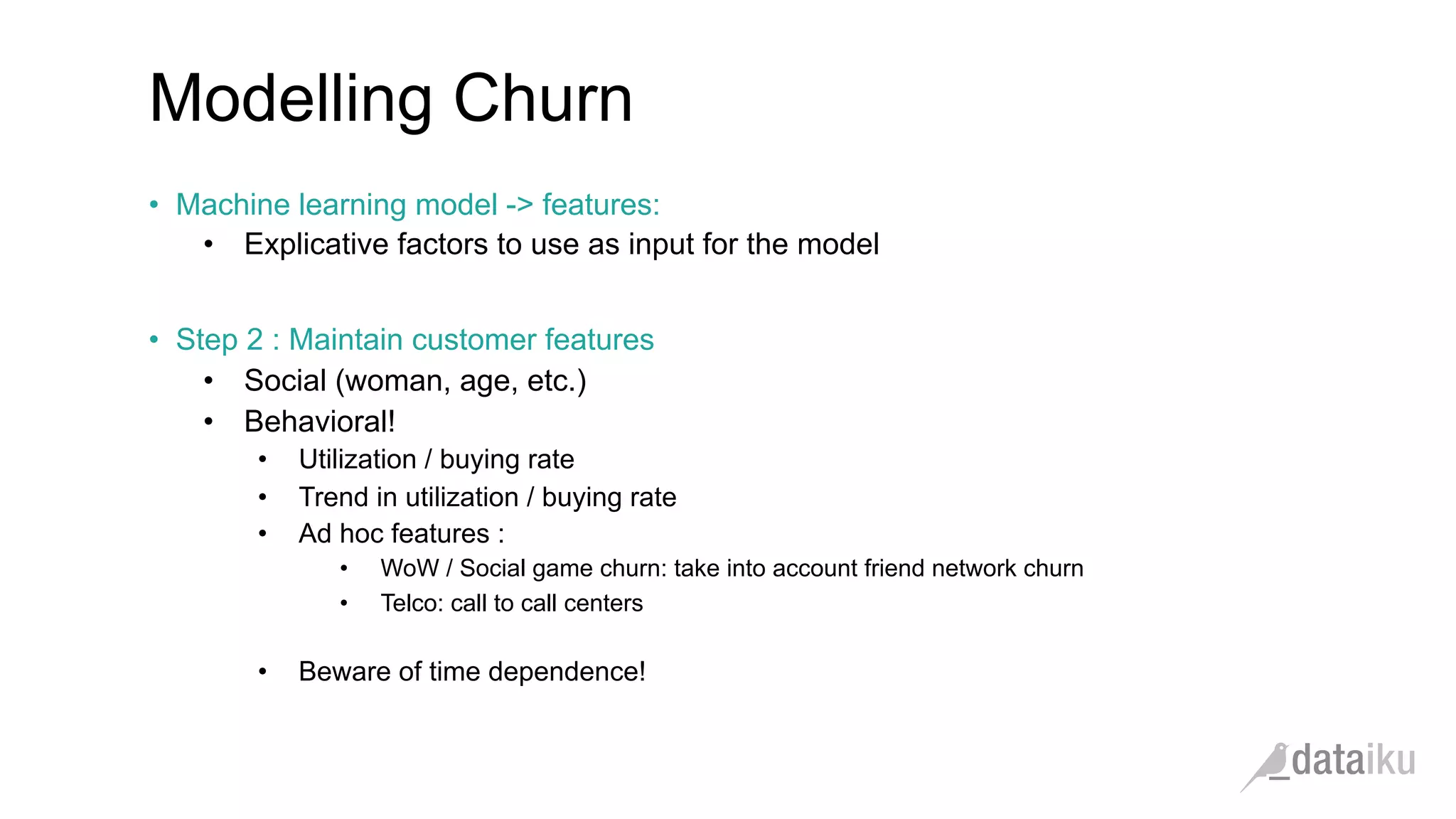 Modelling Churn •  Machine learning model -> features: •  Explicative factors to use as input for the model •  Step 2 : Maintain customer features •  Social (woman, age, etc.) •  Behavioral! •  Utilization / buying rate •  Trend in utilization / buying rate •  Ad hoc features : •  WoW / Social game churn: take into account friend network churn •  Telco: call to call centers •  Beware of time dependence! 