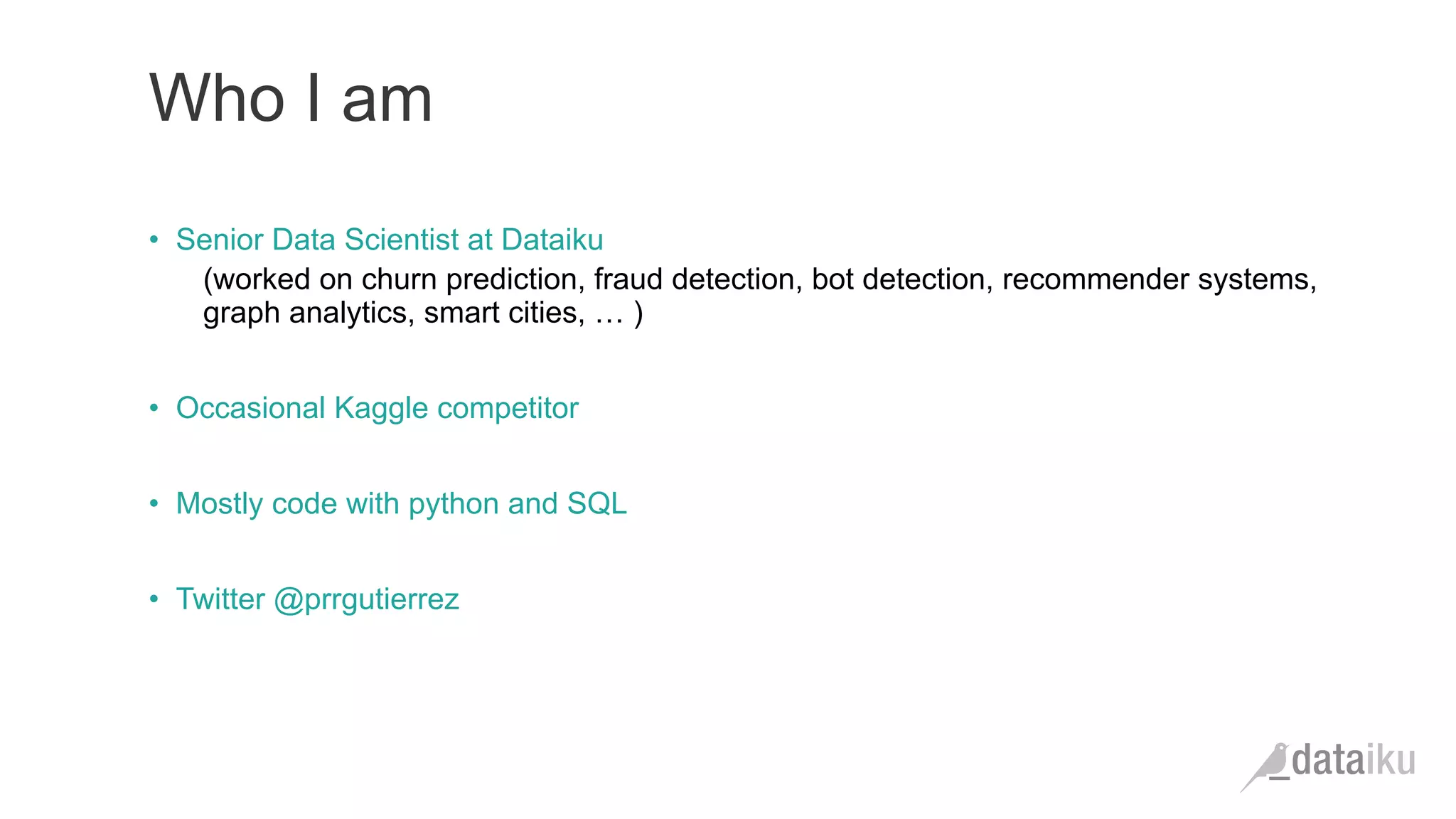 Who I am •  Senior Data Scientist at Dataiku (worked on churn prediction, fraud detection, bot detection, recommender systems, graph analytics, smart cities, … ) •  Occasional Kaggle competitor •  Mostly code with python and SQL •  Twitter @prrgutierrez 
