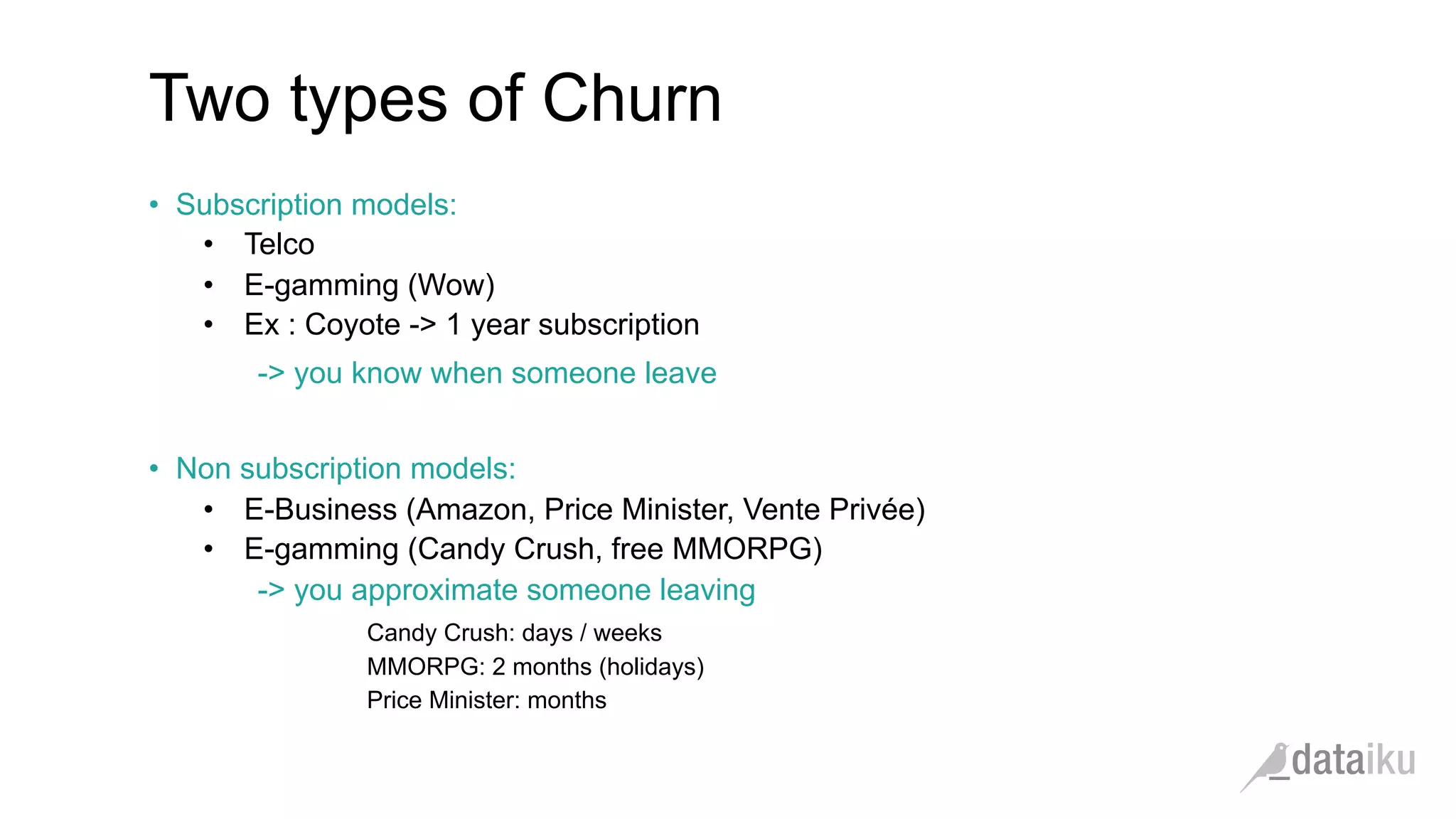 Two types of Churn •  Subscription models: •  Telco •  E-gamming (Wow) •  Ex : Coyote -> 1 year subscription -> you know when someone leave •  Non subscription models: •  E-Business (Amazon, Price Minister, Vente Privée) •  E-gamming (Candy Crush, free MMORPG) -> you approximate someone leaving Candy Crush: days / weeks MMORPG: 2 months (holidays) Price Minister: months 