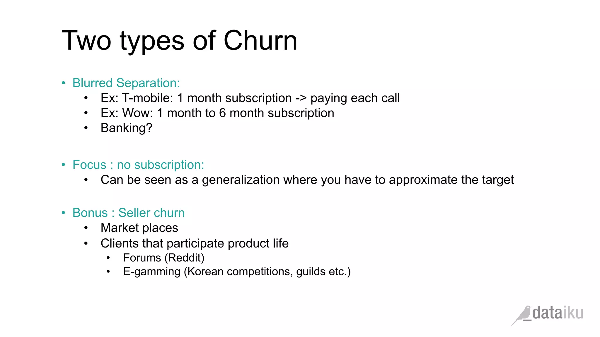 Two types of Churn •  Blurred Separation: •  Ex: T-mobile: 1 month subscription -> paying each call •  Ex: Wow: 1 month to 6 month subscription •  Banking? •  Focus : no subscription: •  Can be seen as a generalization where you have to approximate the target •  Bonus : Seller churn •  Market places •  Clients that participate product life •  Forums (Reddit) •  E-gamming (Korean competitions, guilds etc.) 