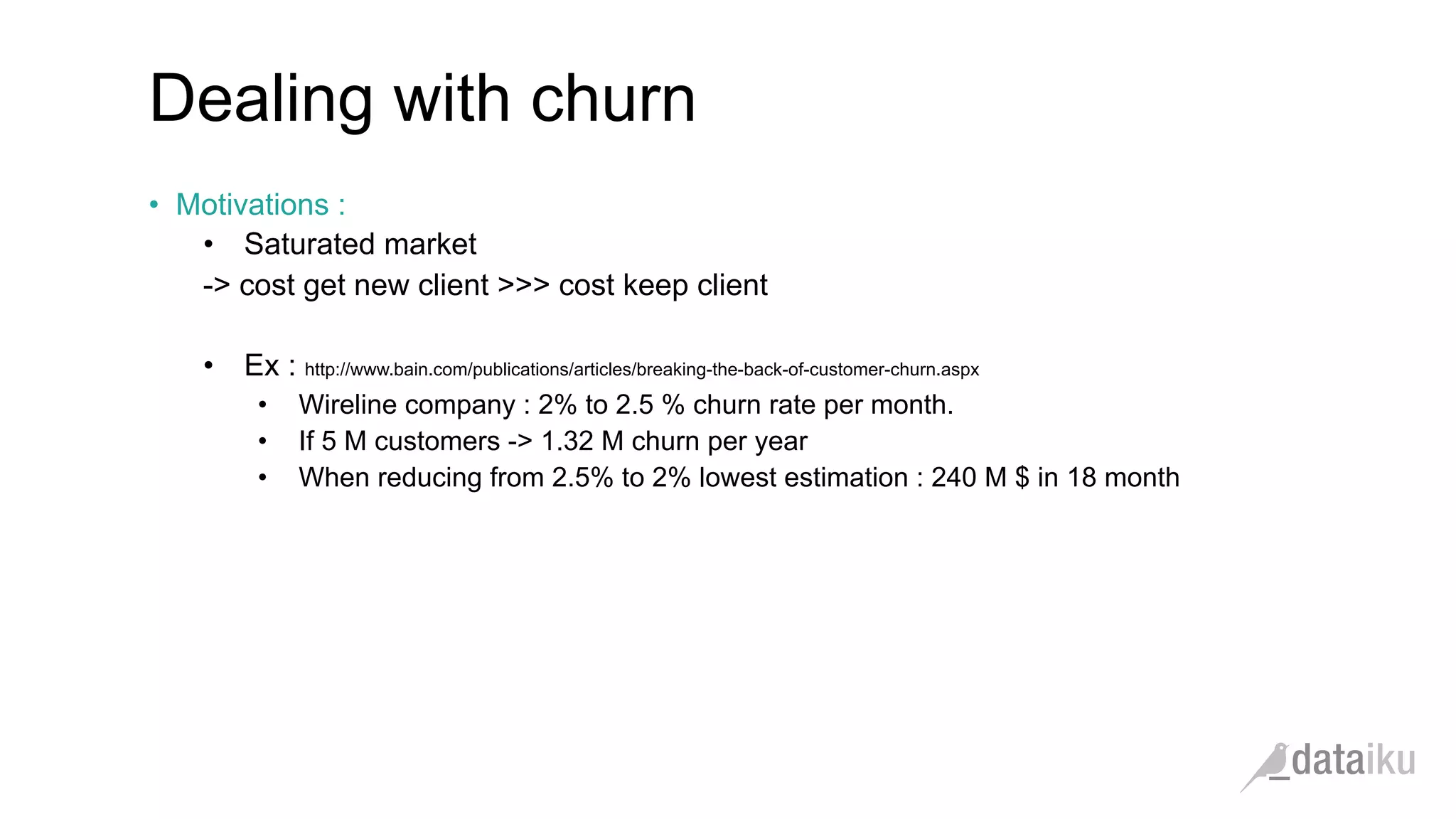 Dealing with churn •  Motivations : •  Saturated market -> cost get new client >>> cost keep client •  Ex : http://www.bain.com/publications/articles/breaking-the-back-of-customer-churn.aspx •  Wireline company : 2% to 2.5 % churn rate per month. •  If 5 M customers -> 1.32 M churn per year •  When reducing from 2.5% to 2% lowest estimation : 240 M $ in 18 month 