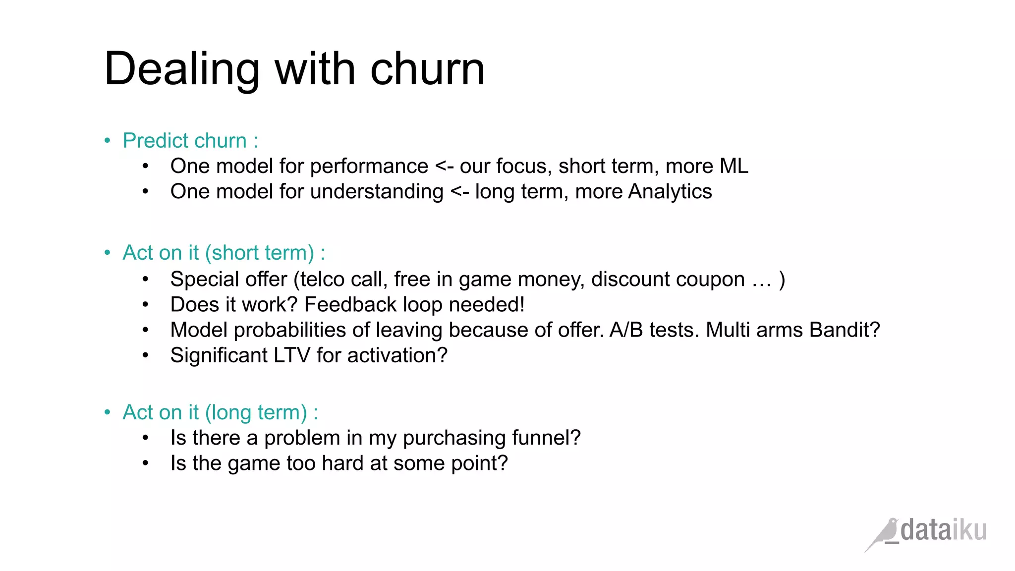 Dealing with churn •  Predict churn : •  One model for performance <- our focus, short term, more ML •  One model for understanding <- long term, more Analytics •  Act on it (short term) : •  Special offer (telco call, free in game money, discount coupon … ) •  Does it work? Feedback loop needed! •  Model probabilities of leaving because of offer. A/B tests. Multi arms Bandit? •  Significant LTV for activation? •  Act on it (long term) : •  Is there a problem in my purchasing funnel? •  Is the game too hard at some point? 