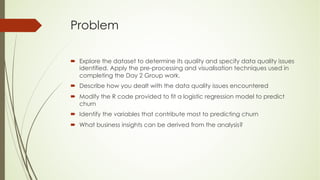 Problem
´ Explore the dataset to determine its quality and specify data quality issues
identified. Apply the pre-processing and visualisation techniques used in
completing the Day 2 Group work.
´ Describe how you dealt with the data quality issues encountered
´ Modify the R code provided to fit a logistic regression model to predict
churn
´ Identify the variables that contribute most to predicting churn
´ What business insights can be derived from the analysis?
 