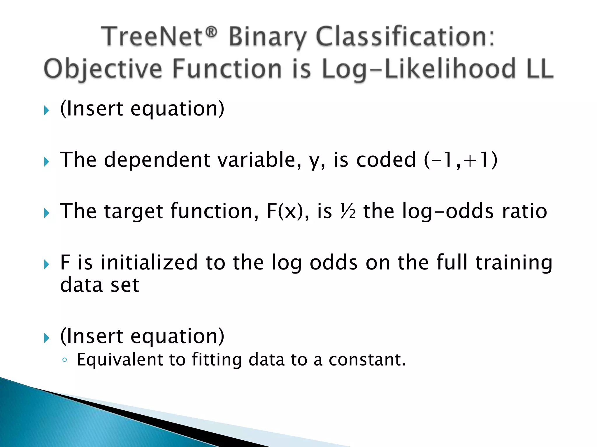    (Insert equation)

   The dependent variable, y, is coded (-1,+1)

   The target function, F(x), is ½ the log-odds ratio

   F is initialized to the log odds on the full training
    data set

   (Insert equation)
    ◦ Equivalent to fitting data to a constant.
 