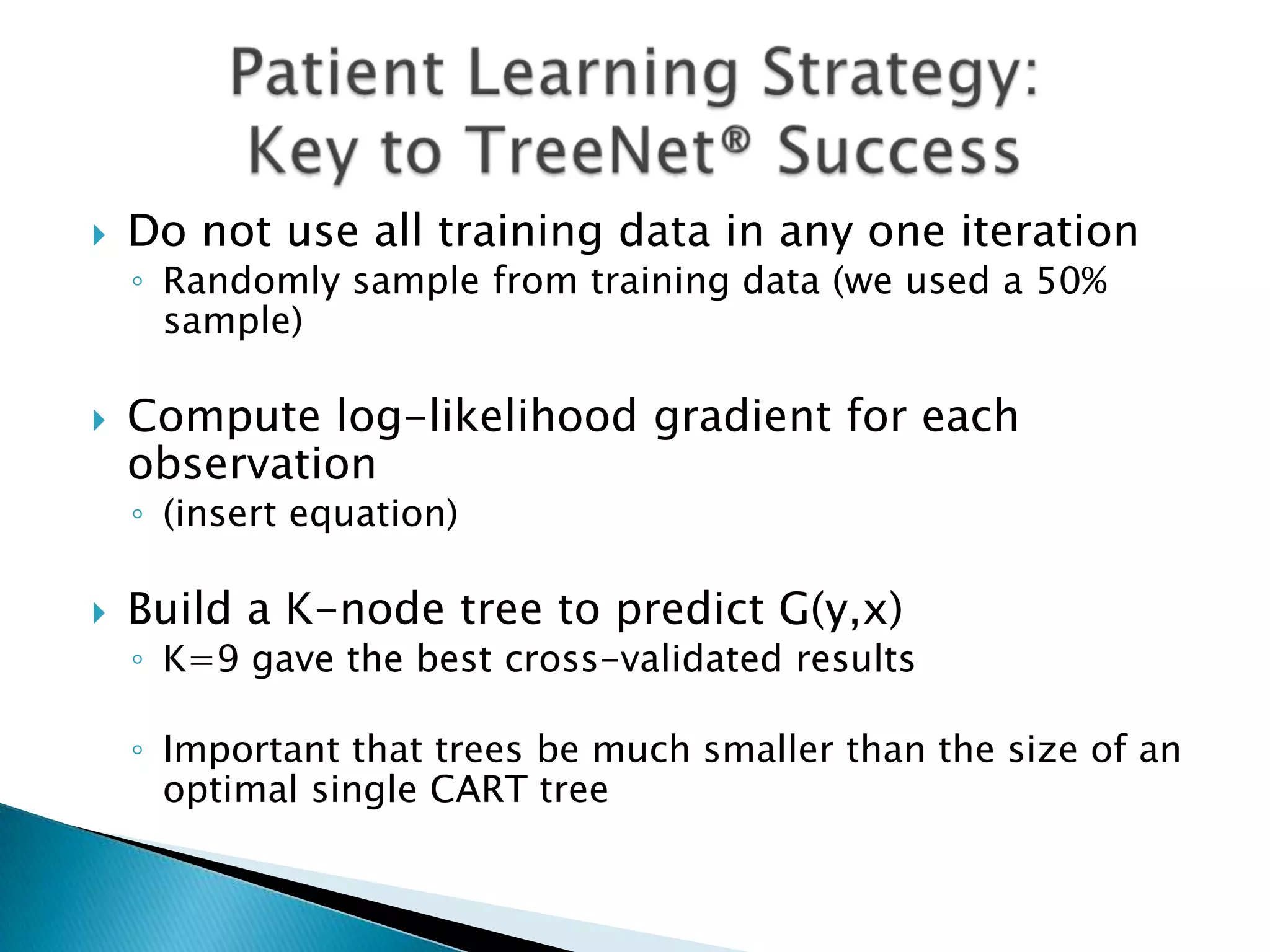    Do not use all training data in any one iteration
    ◦ Randomly sample from training data (we used a 50%
      sample)

   Compute log-likelihood gradient for each
    observation
    ◦ (insert equation)

   Build a K-node tree to predict G(y,x)
    ◦ K=9 gave the best cross-validated results

    ◦ Important that trees be much smaller than the size of an
      optimal single CART tree
 