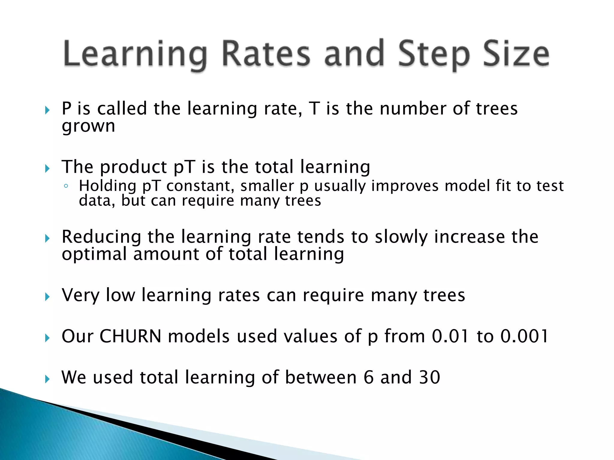    P is called the learning rate, T is the number of trees
    grown

   The product pT is the total learning
    ◦ Holding pT constant, smaller p usually improves model fit to test
      data, but can require many trees

   Reducing the learning rate tends to slowly increase the
    optimal amount of total learning

   Very low learning rates can require many trees

   Our CHURN models used values of p from 0.01 to 0.001

   We used total learning of between 6 and 30
 