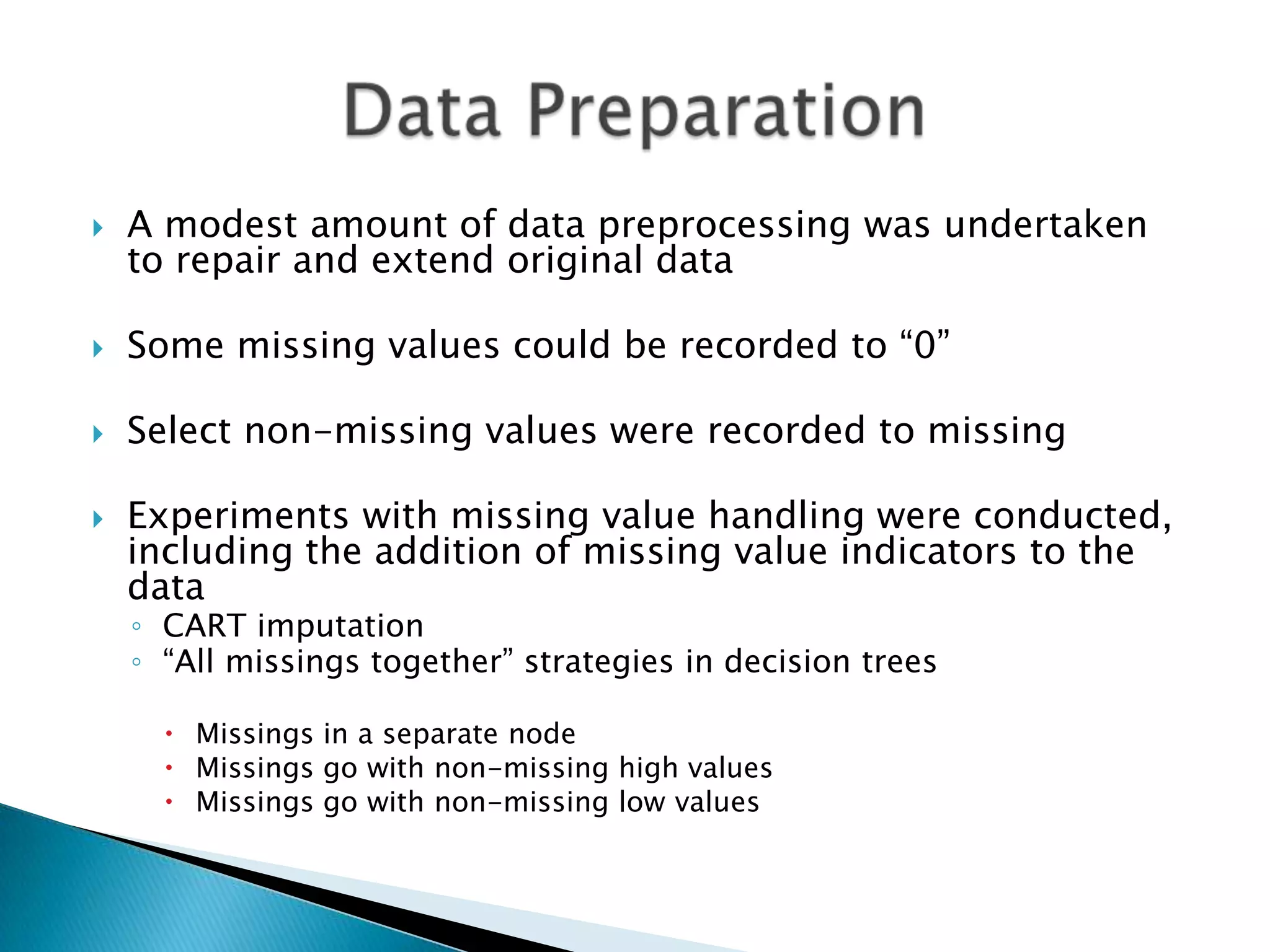    A modest amount of data preprocessing was undertaken
    to repair and extend original data

   Some missing values could be recorded to “0”

   Select non-missing values were recorded to missing

   Experiments with missing value handling were conducted,
    including the addition of missing value indicators to the
    data
    ◦ CART imputation
    ◦ “All missings together” strategies in decision trees

       Missings in a separate node
       Missings go with non-missing high values
       Missings go with non-missing low values
 