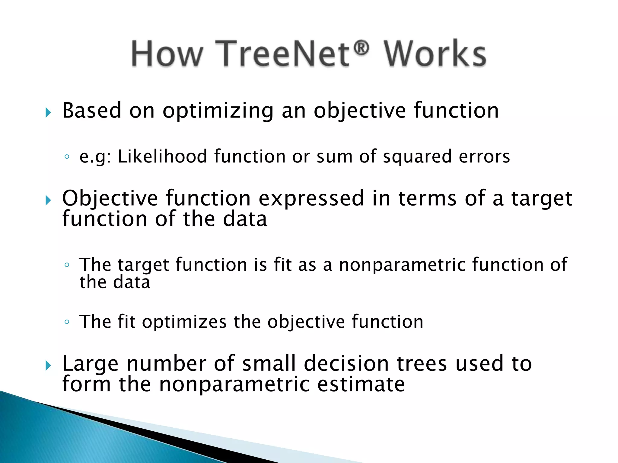   Based on optimizing an objective function

    ◦ e.g: Likelihood function or sum of squared errors

   Objective function expressed in terms of a target
    function of the data

    ◦ The target function is fit as a nonparametric function of
      the data

    ◦ The fit optimizes the objective function

   Large number of small decision trees used to
    form the nonparametric estimate
 