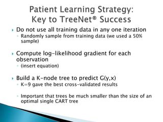    Do not use all training data in any one iteration
    ◦ Randomly sample from training data (we used a 50%
      sample)

   Compute log-likelihood gradient for each
    observation
    ◦ (insert equation)

   Build a K-node tree to predict G(y,x)
    ◦ K=9 gave the best cross-validated results

    ◦ Important that trees be much smaller than the size of an
      optimal single CART tree
 