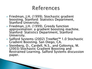    Friedman, J.H. (1999). Stochastic gradient
    boosting. Stanford: Statistics Department,
    Stanford University.
   Friedman, J.H. (1999). Greedy function
    approximation: a gradient boosting machine.
    Stanford: Statistics Department, Stanford
    University.
   Salford Systems (2002) TreeNet™ 1.0 Stochastic
    Gradient Boosting. San Diego, CA.
   Steinberg, D., Cardell, N.S., and Golovnya, M.
    (2003) Stochastic Gradient Boosting and
    Restrained Learning. Salford Systems discussion
    paper.
 