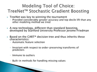    TreeNet was key to winning the tournament
    ◦ Provided considerably greater accuracy and top decile lift than any
      other modeling method we tried

   A new technology, different than standard boosting,
    developed by Stanford University Professor Jerome Friedman

   Based on the CART® decision tree and thus inherits these
    characteristics:
    ◦ Automatic feature selection

    ◦ Invariant with respect to order-preserving transforms of
      predictors

    ◦ Immune to outliers

    ◦ Built-in methods for handling missing values
 
