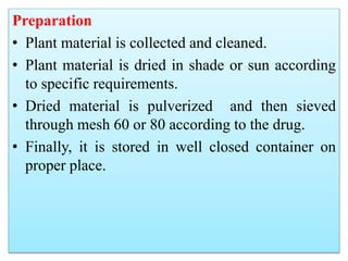 Preparation
• Plant material is collected and cleaned.
• Plant material is dried in shade or sun according
to specific requirements.
• Dried material is pulverized and then sieved
through mesh 60 or 80 according to the drug.
• Finally, it is stored in well closed container on
proper place.
 