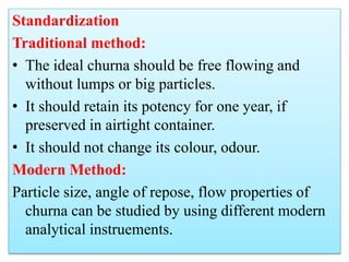 Standardization
Traditional method:
• The ideal churna should be free flowing and
without lumps or big particles.
• It should retain its potency for one year, if
preserved in airtight container.
• It should not change its colour, odour.
Modern Method:
Particle size, angle of repose, flow properties of
churna can be studied by using different modern
analytical instruements.
 