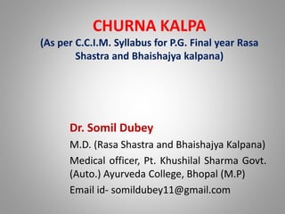 CHURNA KALPA
(As per C.C.I.M. Syllabus for P.G. Final year Rasa
Shastra and Bhaishajya kalpana)
Dr. Somil Dubey
M.D. (Rasa Shastra and Bhaishajya Kalpana)
Medical officer, Pt. Khushilal Sharma Govt.
(Auto.) Ayurveda College, Bhopal (M.P)
Email id- somildubey11@gmail.com
 