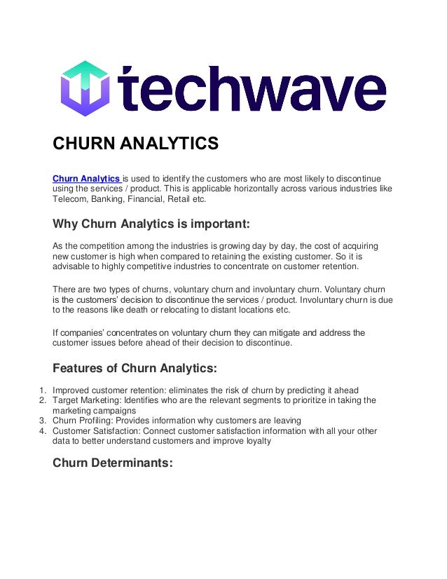 CHURN ANALYTICS
Churn Analytics is used to identify the customers who are most likely to discontinue
using the services / product. This is applicable horizontally across various industries like
Telecom, Banking, Financial, Retail etc.
Why Churn Analytics is important:
As the competition among the industries is growing day by day, the cost of acquiring
new customer is high when compared to retaining the existing customer. So it is
advisable to highly competitive industries to concentrate on customer retention.
There are two types of churns, voluntary churn and involuntary churn. Voluntary churn
is the customers’ decision to discontinue the services / product. Involuntary churn is due
to the reasons like death or relocating to distant locations etc.
If companies’ concentrates on voluntary churn they can mitigate and address the
customer issues before ahead of their decision to discontinue.
Features of Churn Analytics:
1. Improved customer retention: eliminates the risk of churn by predicting it ahead
2. Target Marketing: Identifies who are the relevant segments to prioritize in taking the
marketing campaigns
3. Churn Profiling: Provides information why customers are leaving
4. Customer Satisfaction: Connect customer satisfaction information with all your other
data to better understand customers and improve loyalty
Churn Determinants:
 