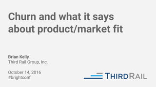 Churn and what it says
about product/market fit
Brian Kelly
Third Rail Group, Inc.
October 14, 2016
#brightconf
 
