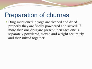Preparation of churnas
 Drug mentioned in yoga are cleaned and dried
properly they are finally powdered and sieved. If
more then one drug are present then each one is
separately powdered, sieved and weight accurately
and then mixed together.
 