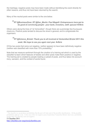 the hashtags; negative posts may have been made without identifying the event directly for
other reasons, and thus not have been returned by the search.


Many of the neutral posts were similar to the one below:


         “RT @BusinessZone: RT @Dan_Martin: Paul Magelli: Entrepreneurs have got to
                  be good at convincing people - your bank, investors, staff, spouse! #vfbris

Others were along the lines of “at Venturefest”, though there are surprisingly few foursquare
check-ins. Positive posts tended to discuss the show in general, and to congratulate the
organisers:


         “RT @Science_Bristol: Thank you to all involved at Venturefest Bristol 2011 this
                  week. We hope to see you again next year. #vfbris

Of the two posts that came out negative, neither appears to have been definitively negative
(neither was classified with more than 75% probability).1

Note that we measure sentiment through the creation of a training set which is used by the
classifier to learn which features of tweets and other posts make them positive or negative.
The training set is created by people reading a subset of posts, and thus takes into account
irony, sarcasm, and the context of words found.




1
 The classifier we use produces probabilities that the post will take each of the possible classifications. All the possible
probabilities add up to one. In the case of the two negative posts found about Venturefest Bristol, there was a probability
greater than 25% that they were not negative.
© Churnbar 2011
http://churnbar.com enquiries@churnbar.com
 