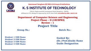 Guided By:
(Dr./Prof.)Guide Name
Guide Designation
1
Department of Computer Science and Engineering
Project Phase – II (18CSP83)
Review – 1
Project Title
Student 1 USN Name
Student 2 USN Name
Student 3 USN Name
Student 4 USN Name
Group No.: Batch No.:
 