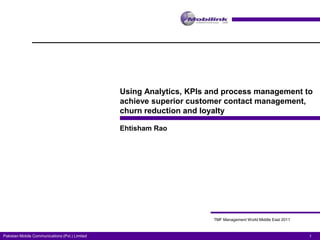 Using Analytics, KPIs and process management to
                                                achieve superior customer contact management,
                                                churn reduction and loyalty

                                                Ehtisham Rao




                                                                      TMF Management World Middle East 2011



Pakistan Mobile Communications (Pvt.) Limited                                                                 1
 