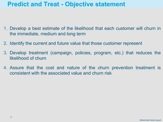 16
Mohammed Akram Ayyubi
Predict and Treat - Objective statement
1. Develop a best estimate of the likelihood that each customer will churn in
the immediate, medium and long term
2. Identify the current and future value that those customer represent
3. Develop treatment (campaign, policies, program, etc.) that reduces the
likelihood of churn
4. Assure that the cost and nature of the churn prevention treatment is
consistent with the associated value and churn risk
 