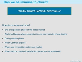 7
Mohammed Akram Ayyubi
Question is when and how?
• End of expansion phase of the Telco market
• Starts building up when expansion is over and maturity phase begins
• During decline phase
• When Contract expires
• When new competitors enter your market
• When serious customer satisfaction issues are not addressed
Can we be immune to churn?
“CHURN ALWAYS HAPPENS, EVENTUALLY”
 