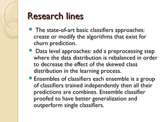 Research linesResearch lines
 The state-of-art basic classifiers approaches:
create or modify the algorithms that exist for
churn prediction.
 Data level approaches: add a preprocessing step
where the data distribution is rebalanced in order
to decrease the effect of the skewed class
distribution in the learning process.
Ensembles of classifiers each ensemble is a group
of classifiers trained independently then all their
predictions are combines. Ensemble classifier
proofed to have better generalization and
outperform single classifiers.
 