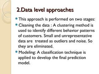 2.Data level approaches2.Data level approaches
This approach is performed on two stages:
Cleaning the data : A clustering method is
used to identify different behavior patterns
of customers. Small and unrepresentative
data are treated as outliers and noise. So
they are eliminated.
Modeling: A classification technique is
applied to develop the final prediction
model.
 