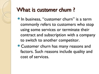 What isWhat is customer churncustomer churn ??
In business, “customer churn” is a term
commonly refers to customers who stop
using some services or terminate their
contract and subscription with a company
to switch to another competitor.
Customer churn has many reasons and
factors. Such reasons include quality and
cost of services.
 