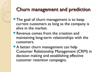 Churn management and predictionChurn management and prediction
The goal of churn management is to keep
current customers as long as the company is
alive in the market.
Revenue comes from the creation and
maintaining long-term relationships with the
customers.
A better churn management can help
Customer Relationship Management (CRM) in
decision making and establishing effective
customer retention campaigns.
 