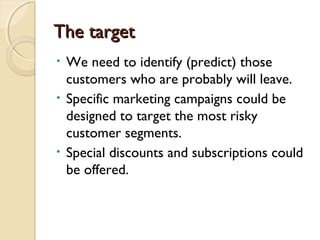 The targetThe target
• We need to identify (predict) those
customers who are probably will leave.
• Specific marketing campaigns could be
designed to target the most risky
customer segments.
• Special discounts and subscriptions could
be offered.
 