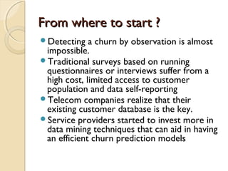From where to start ?From where to start ?
Detecting a churn by observation is almost
impossible.
Traditional surveys based on running
questionnaires or interviews suffer from a
high cost, limited access to customer
population and data self-reporting
Telecom companies realize that their
existing customer database is the key.
Service providers started to invest more in
data mining techniques that can aid in having
an efficient churn prediction models
 