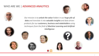 14
WHO ARE WE | ADVANCED ANALYTICS
Our mission is to unlock the value hidden in our huge pile of
data and translate it into valuable insights and data driven
products for our customers, business and stakeholders using
techniques from the field of Machine Learning and Artificial
Intelligence
 