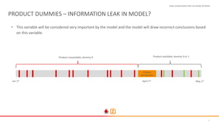 27
PRODUCT DUMMIES – INFORMATION LEAK IN MODEL?
• This variable will be considered very important by the model and the model will draw incorrect conclusions based
on this variable.
Insert presentation title via header & footer
Product
introduction
Jan 1st April 1st
May 1st
Product unavailable; dummy 0. Product available; dummy 0 or 1
 