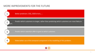 35
MORE IMPROVEMENTS FOR THE FUTURE
• Better predictors: CSQ, 2020 errors, …
Predict which retention offer to give to which customer.
Make better use of the temporal component in the modelling of this problem.
1
3
4
Predict which customers to target, rather than predicting which customers are most likely to
churn.
2
 